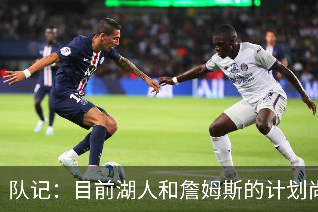 队记：目前湖人和詹姆斯的计划尚不明朗 老詹并不完全适配东契奇